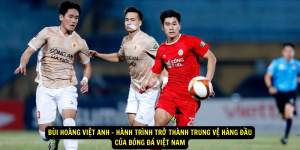 Bùi Hoàng Việt Anh Hành Trình Trở Thành Trung Vệ Hàng Đầu Của Bóng Đá Việt Nam