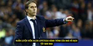 Huan luyen vien Julen Lopetegui Hanh trinh cua nha vo dich Tay Ban Nha