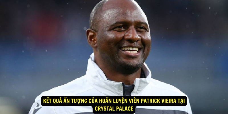 Kết Quả Ấn Tượng của Huấn luyện viên Patrick Vieira Tại Crystal Palace