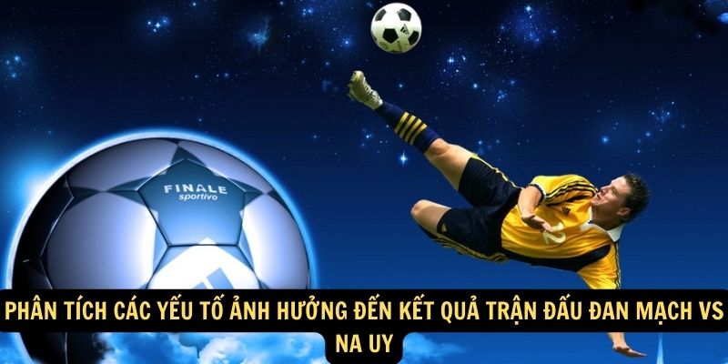 Phân tích các yếu tố ảnh hưởng đến kết quả trận đấu Đan Mạch vs Na Uy